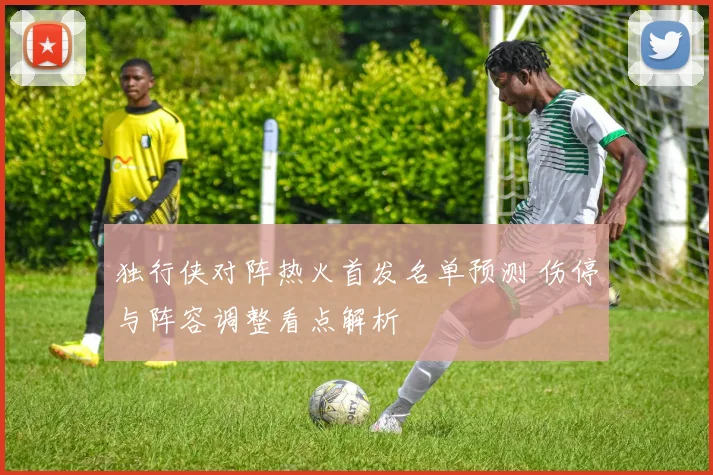 独行侠对阵热火首发名单预测 伤停与阵容调整看点解析