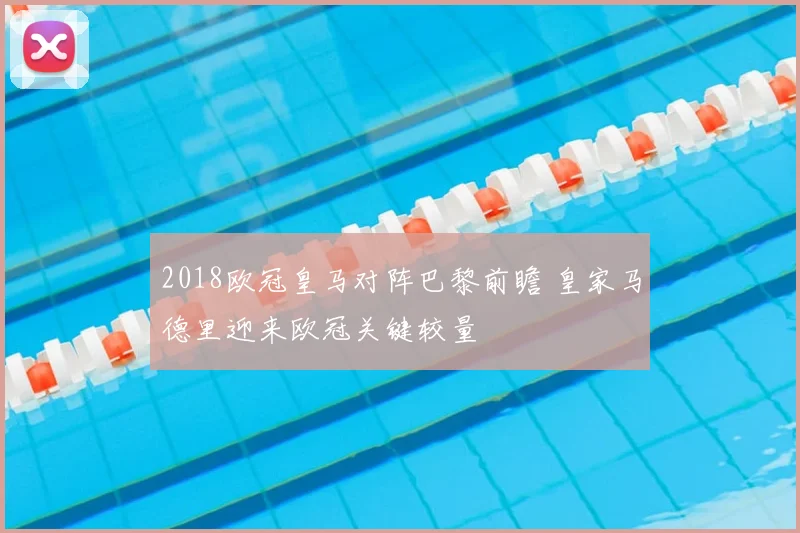 2018欧冠皇马对阵巴黎前瞻 皇家马德里迎来欧冠关键较量