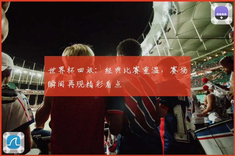 世界杯回放:经典比赛重温,赛场瞬间再现精彩看点