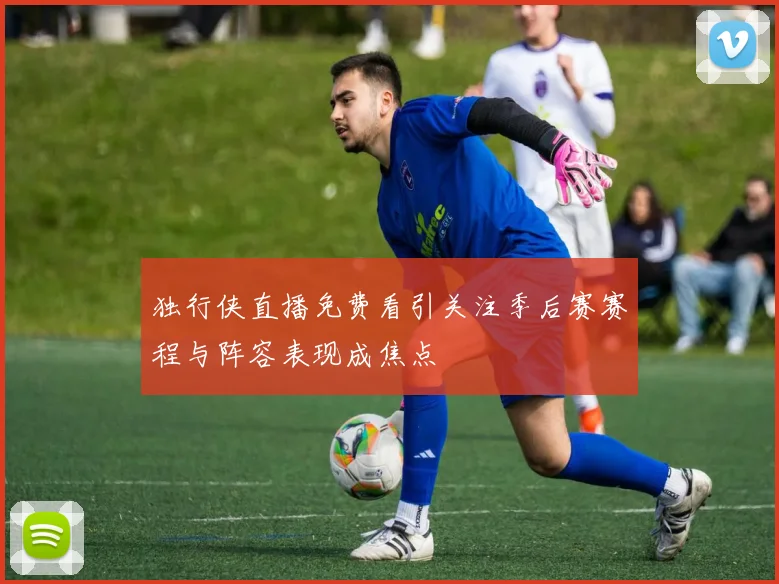 独行侠直播免费看引关注季后赛赛程与阵容表现成焦点