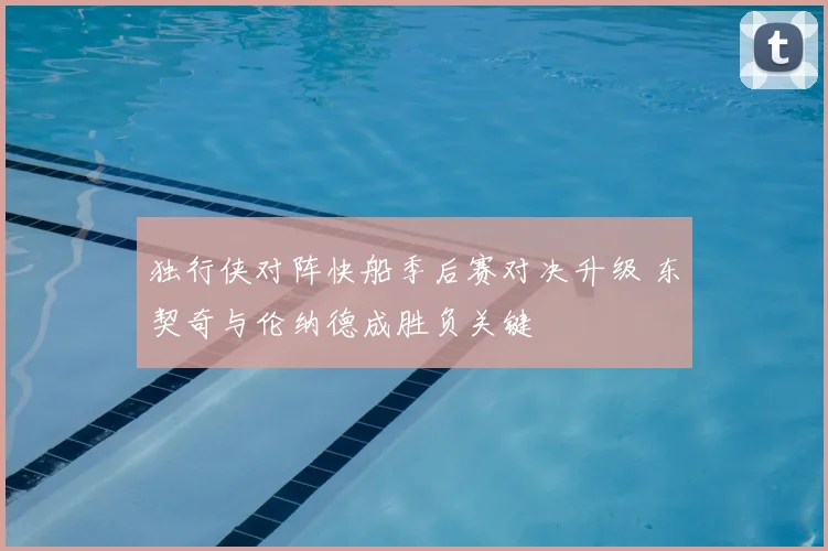独行侠对阵快船季后赛对决升级 东契奇与伦纳德成胜负关键
