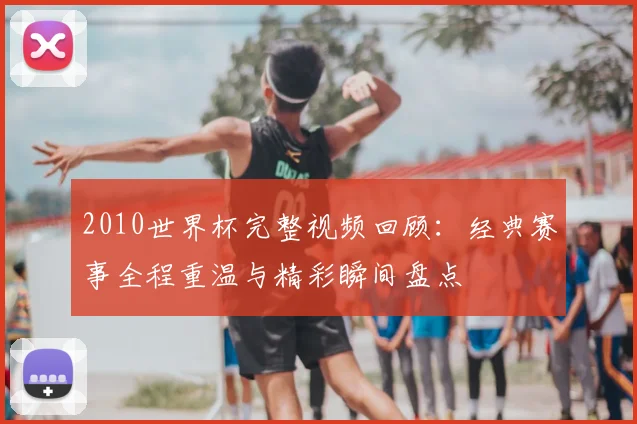 2010世界杯完整视频回顾:经典赛事全程重温与精彩瞬间盘点