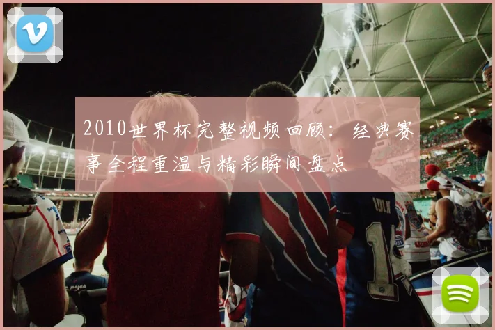 2010世界杯完整视频回顾:经典赛事全程重温与精彩瞬间盘点