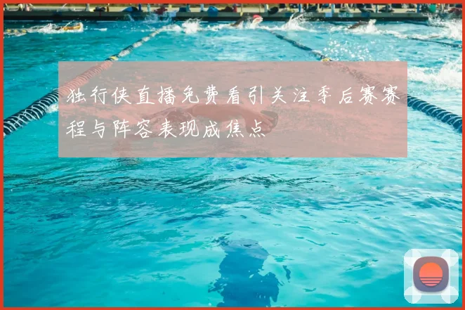 独行侠直播免费看引关注季后赛赛程与阵容表现成焦点