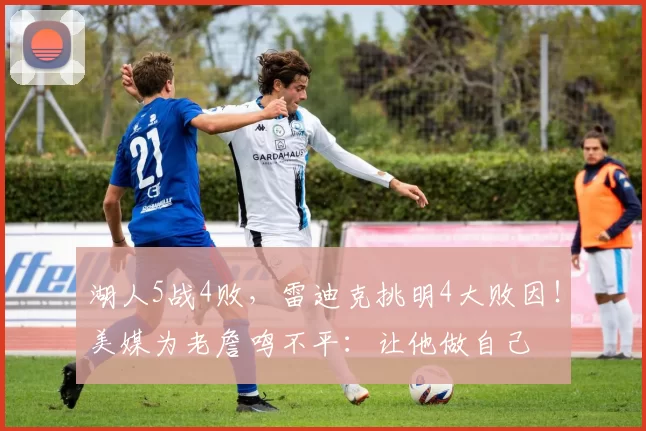 湖人5战4败，雷迪克挑明4大败因！美媒为老詹鸣不平：让他做自己