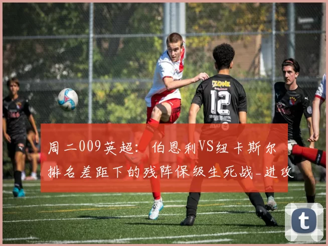 周二009英超：伯恩利VS纽卡斯尔 排名差距下的残阵保级生死战_进攻_主场_核心