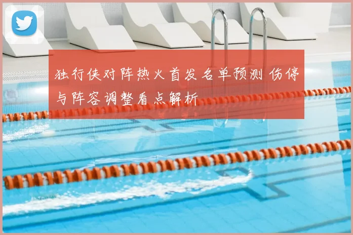 独行侠对阵热火首发名单预测 伤停与阵容调整看点解析