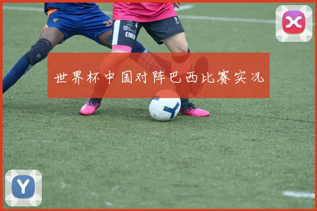 世界杯中国对阵巴西比赛实况